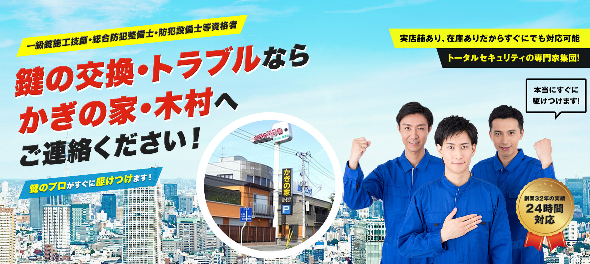 一級錠施工技師・総合防犯整備士・防犯設備士等資格者 鍵の交換・トラブルならかぎの家・木村へご連絡ください！ 鍵のプロがすぐに駆けつけます！ 実店舗あり、在庫ありだからすぐにでも対応可能 トータルセキュリティの専門家集団！ 創業32年の実績24時間対応